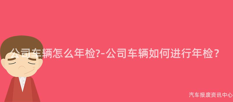 公司车辆怎么年检?-公司车辆如何进行年检？