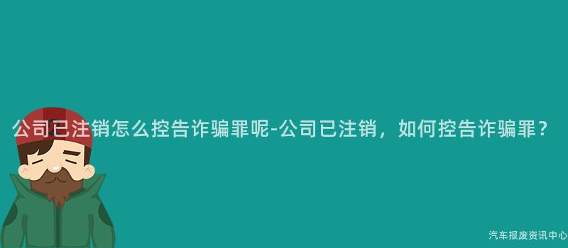 公司已注销怎么控告诈骗罪呢-公司已注销，如何控告诈骗罪？