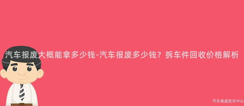 汽车报废大概能拿多少钱-汽车报废多少钱？拆车件回收价格解析