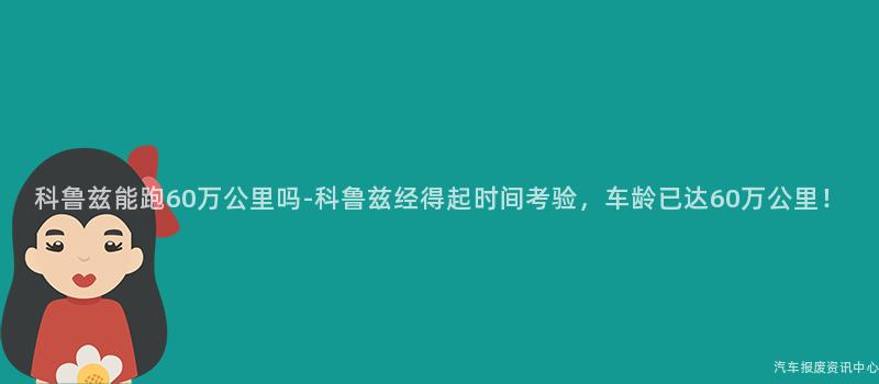 科鲁兹能跑60万公里吗-科鲁兹经得起时间考验，车龄已达60万公里！