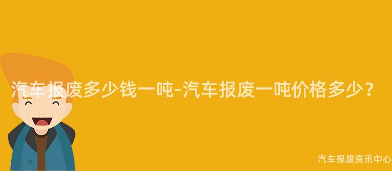 汽车报废多少钱一吨-汽车报废一吨价格多少？