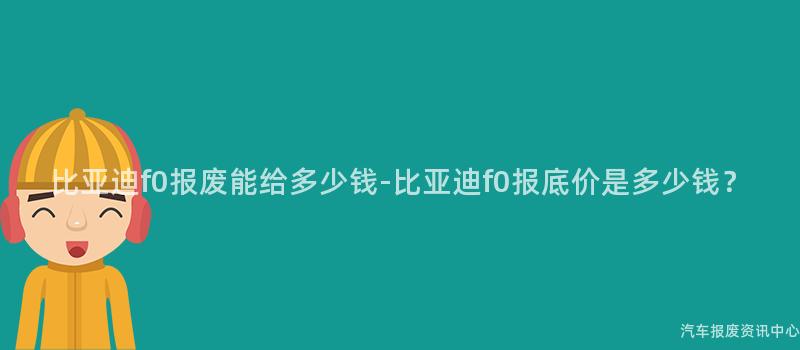 比亚迪f0报废能给多少钱-比亚迪f0报底价是多少钱？