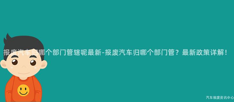 报废汽车归哪个部门管辖呢最新-报废汽车归哪个部门管？最新政策详解！