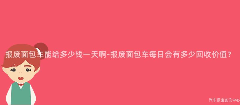 报废面包车能给多少钱一天啊-报废面包车每日会有多少回收价值？