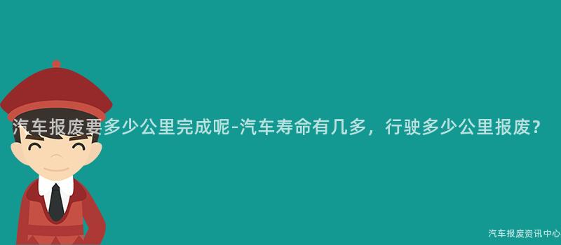 汽车报废要多少公里完成呢-汽车寿命有几多，行驶多少公里报废？
