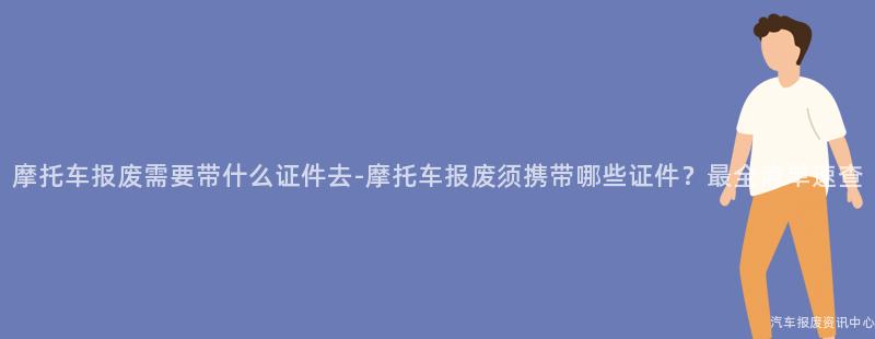 摩托车报废需要带什么证件去-摩托车报废须携带哪些证件？最全清单速查