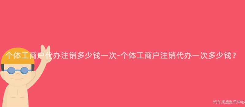 个体工商户代办注销多少钱一次-个体工商户注销代办一次多少钱？