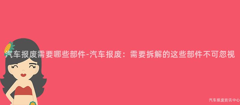 汽车报废需要哪些部件-汽车报废：需要拆解的这些部件不可忽视