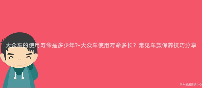 大众车的使用寿命是多少年?-大众车使用寿命多长？常见车款保养技巧分享