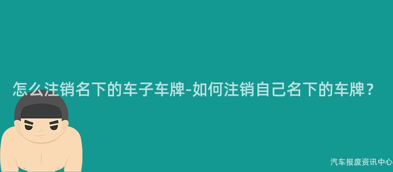 怎么注销名下的车子车牌-如何注销自己名下的车牌？