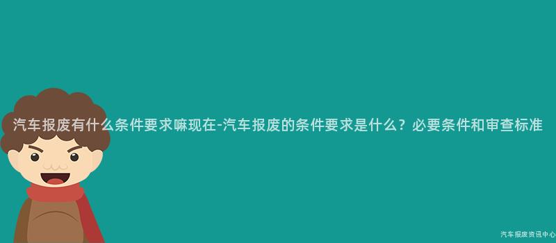 汽车报废有什么条件要求嘛现在-汽车报废的条件要求是什么？必要条件和审查标准
