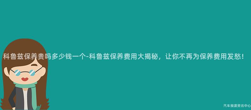科鲁兹保养贵吗多少钱一个-科鲁兹保养费用大揭秘，让你不再为保养费用发愁！