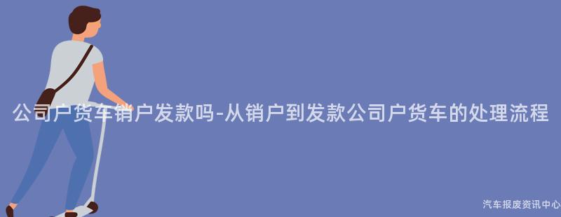 公司户货车销户发款吗-从销户到发款公司户货车的处理流程