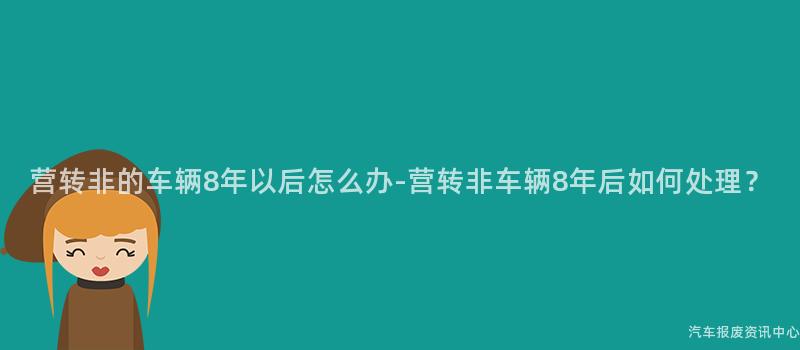 营转非的车辆8年以后怎么办-营转非车辆8年后如何处理？