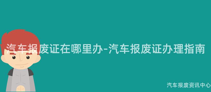 汽车报废证在哪里办-汽车报废证办理指南