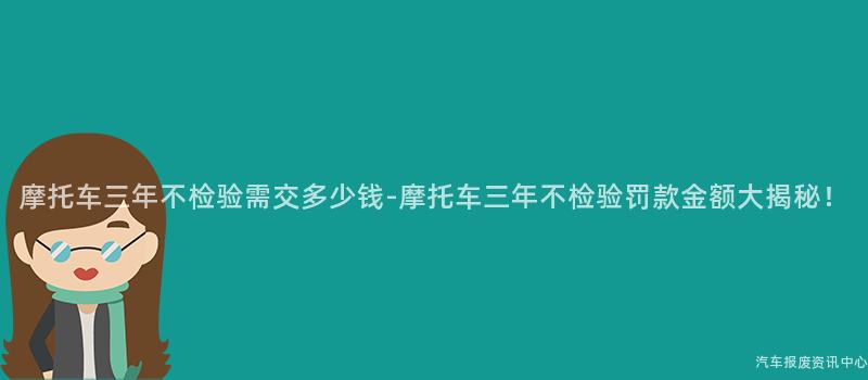 摩托车三年不检验需交多少钱-摩托车三年不检验罚款金额大揭秘！