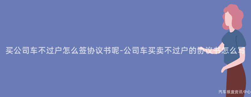 买公司车不过户怎么签协议书呢-公司车买卖不过户的协议书怎么写