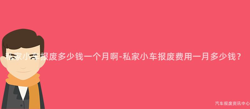 私家小车报废多少钱一个月啊-私家小车报废费用一月多少钱？