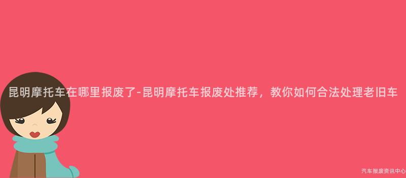 昆明摩托车在哪里报废了-昆明摩托车报废处推荐，教你如何合法处理老旧车