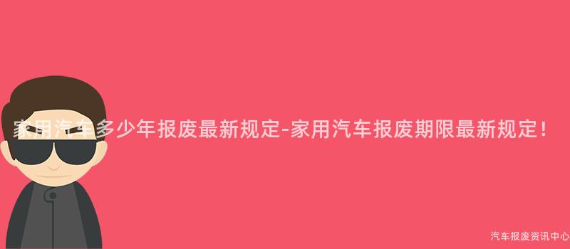 家用汽车多少年报废最新规定-家用汽车报废期限最新规定！