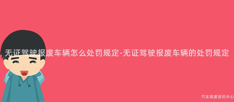 无证驾驶报废车辆怎么处罚规定-无证驾驶报废车辆的处罚规定