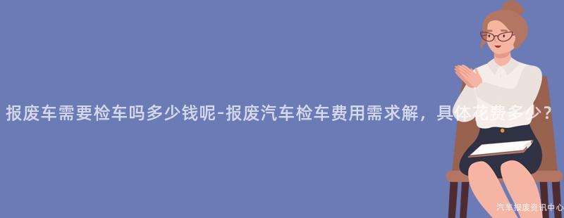 报废车需要检车吗多少钱呢-报废汽车检车费用需求解，具体花费多少？