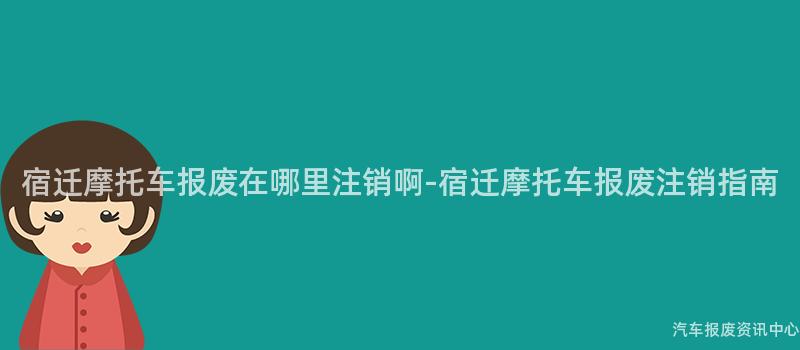 宿迁摩托车报废在哪里注销啊-宿迁摩托车报废注销指南