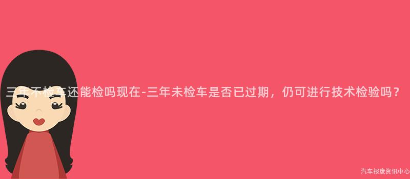 三年不检车还能检吗现在-三年未检车是否已过期，仍可进行技术检验吗？