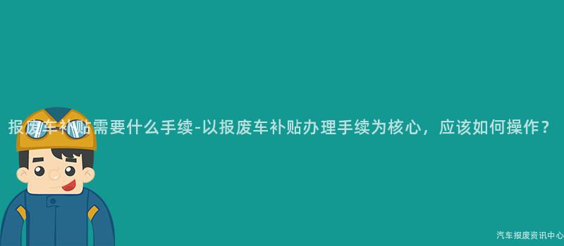 报废车补贴需要什么手续-以报废车补贴办理手续为核心，应该如何操作？