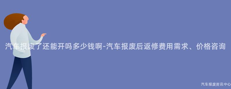 汽车报废了还能开吗多少钱啊-汽车报废后返修费用需求、价格咨询