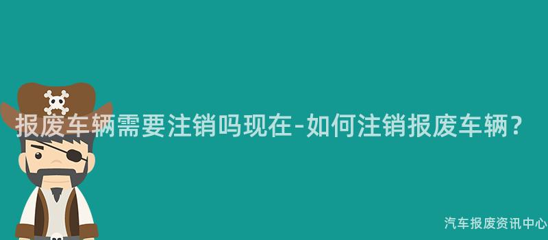 报废车辆需要注销吗现在-如何注销报废车辆？