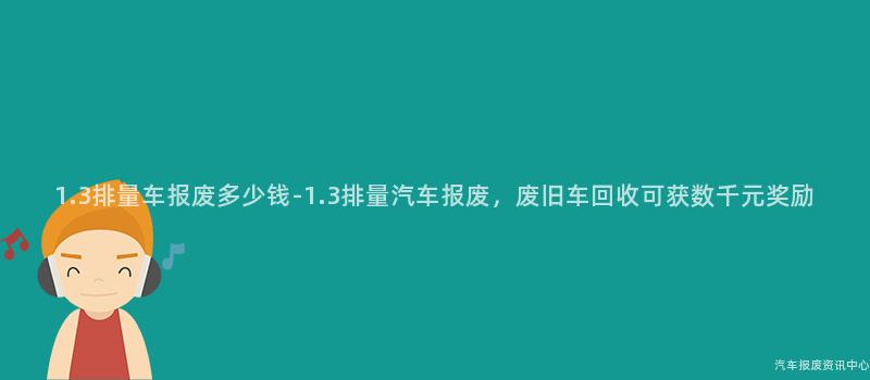 1.3排量车报废多少钱-1.3排量汽车报废，废旧车回收可获数千元奖励
