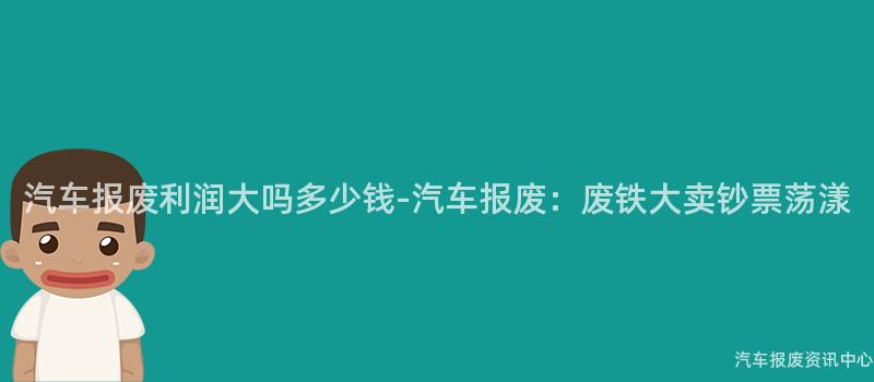 汽车报废利润大吗多少钱-汽车报废：废铁大卖钞票荡漾