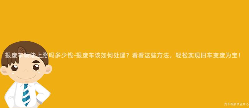 报废车辆能上路吗多少钱-报废车该如何处理？看看这些方法，轻松实现旧车变废为宝！