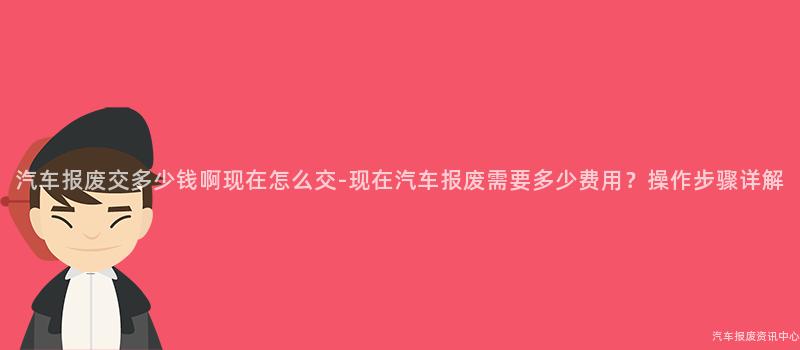 汽车报废交多少钱啊现在怎么交-现在汽车报废需要多少费用？操作步骤详解