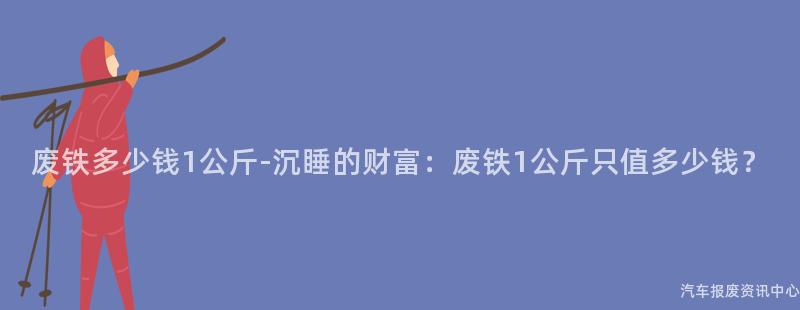 废铁多少钱1公斤-沉睡的财富：废铁1公斤只值多少钱？