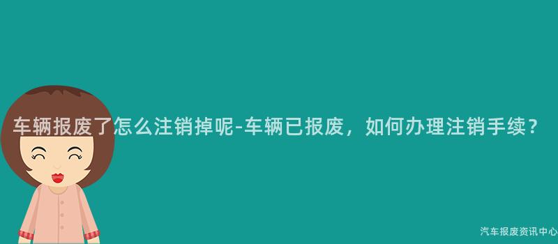 车辆报废了怎么注销掉呢-车辆已报废，如何办理注销手续？
