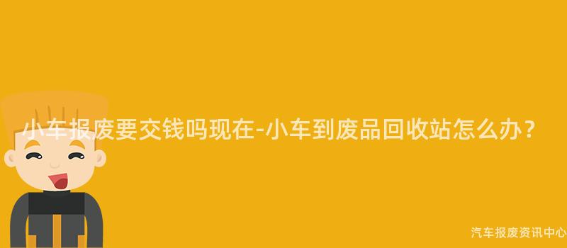 小车报废要交钱吗现在-小车到废品回收站怎么办？