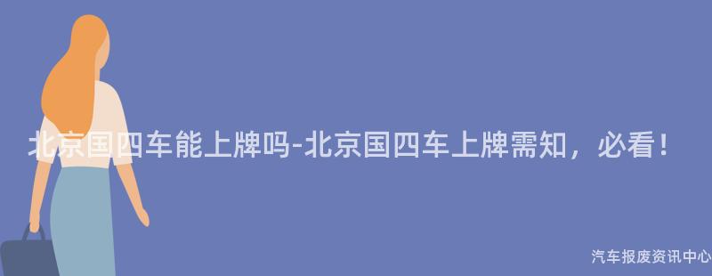 北京国四车能上牌吗-北京国四车上牌需知，必看！