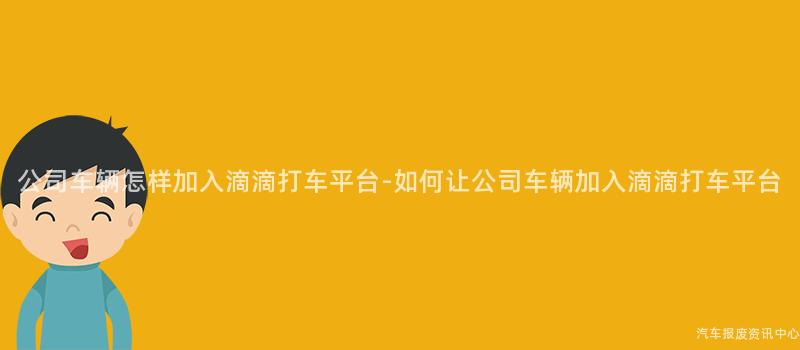公司车辆怎样加入滴滴打车平台-如何让公司车辆加入滴滴打车平台