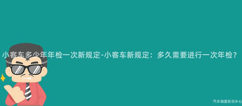 小客车多少年年检一次新规定-小客车新规定：多久需要进行一次年检？