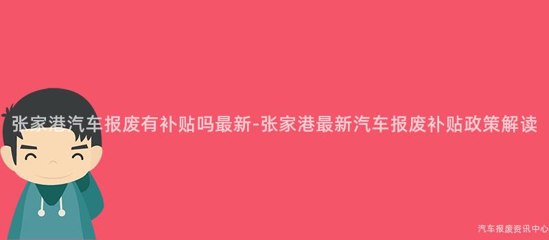 张家港汽车报废有补贴吗最新-张家港最新汽车报废补贴政策解读