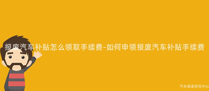 报废汽车补贴怎么领取手续费-如何申领报废汽车补贴手续费