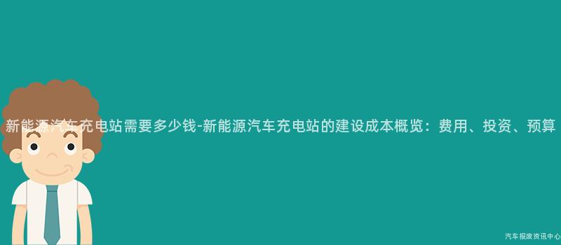 新能源汽车充电站需要多少钱-新能源汽车充电站的建设成本概览：费用、投资、预算