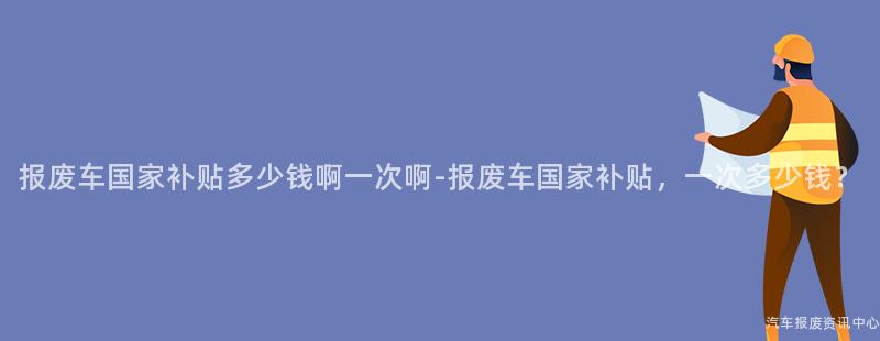 报废车国家补贴多少钱啊一次啊-报废车国家补贴，一次多少钱？