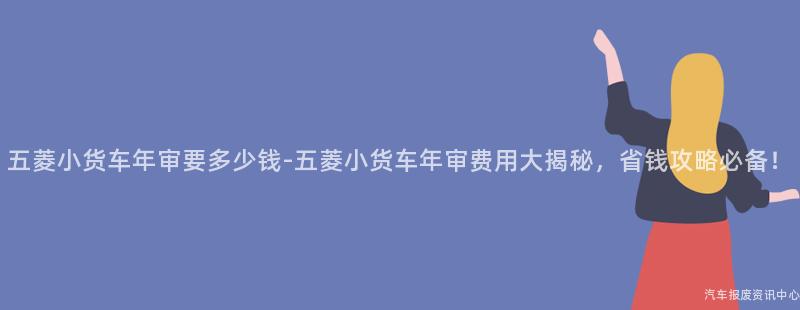 五菱小货车年审要多少钱-五菱小货车年审费用大揭秘，省钱攻略必备！