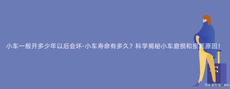 小车一般开多少年以后会坏-小车寿命有多久？科学揭秘小车磨损和损耗原因！