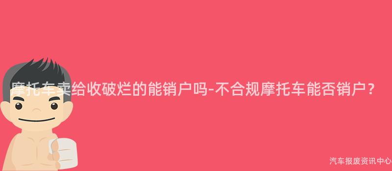 摩托车卖给收破烂的能销户吗-不合规摩托车能否销户？