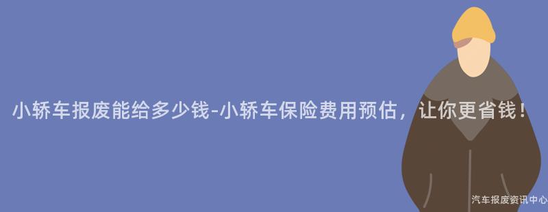 小轿车报废能给多少钱-小轿车保险费用预估，让你更省钱！