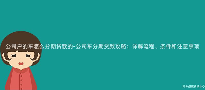 公司户的车怎么分期贷款的-公司车分期贷款攻略：详解流程、条件和注意事项